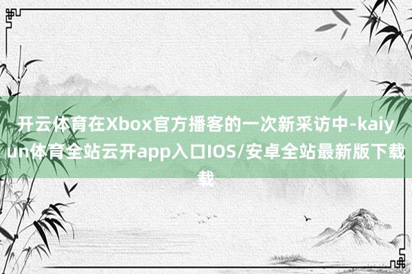 开云体育在Xbox官方播客的一次新采访中-kaiyun体育全站云开app入口IOS/安卓全站最新版下载