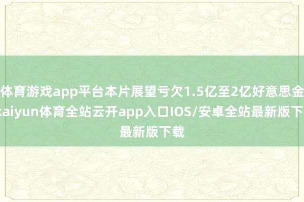 体育游戏app平台本片展望亏欠1.5亿至2亿好意思金-kaiyun体育全站云开app入口IOS/安卓