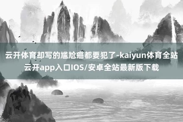 云开体育却写的尴尬癌都要犯了-kaiyun体育全站云开app入口IOS/安卓全站最新版下载