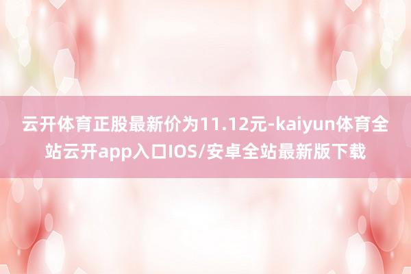 云开体育正股最新价为11.12元-kaiyun体育全站云开app入口IOS/安卓全站最新版下载