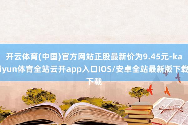 开云体育(中国)官方网站正股最新价为9.45元-kaiyun体育全站云开app入口IOS/安卓全站最新版下载