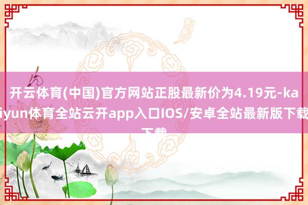 开云体育(中国)官方网站正股最新价为4.19元-kaiyun体育全站云开app入口IOS/安卓全站最新版下载