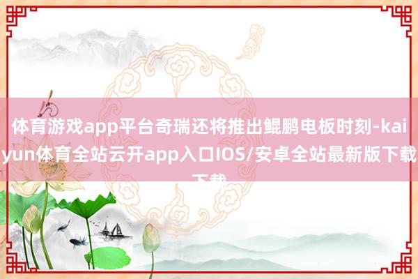 体育游戏app平台奇瑞还将推出鲲鹏电板时刻-kaiyun体育全站云开app入口IOS/安卓全站最新版下载