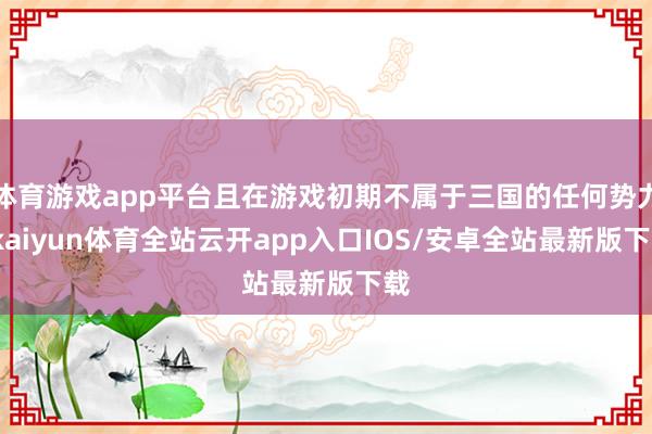 体育游戏app平台且在游戏初期不属于三国的任何势力-kaiyun体育全站云开app入口IOS/安卓全站最新版下载