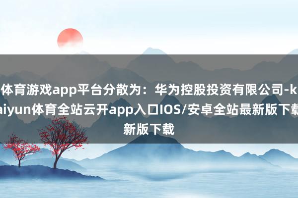 体育游戏app平台分散为：华为控股投资有限公司-kaiyun体育全站云开app入口IOS/安卓全站最新版下载