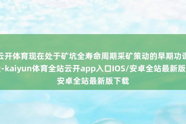 云开体育现在处于矿坑全寿命周期采矿策动的早期功课阶段-kaiyun体育全站云开app入口IOS/安卓全站最新版下载