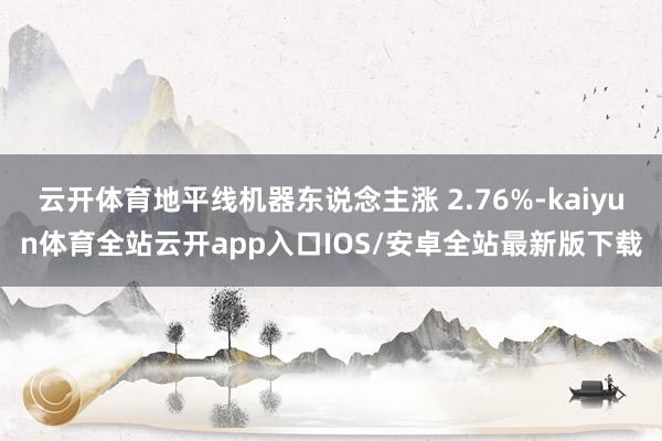 云开体育地平线机器东说念主涨 2.76%-kaiyun体育全站云开app入口IOS/安卓全站最新版下载