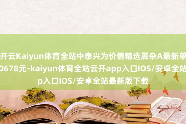 开云Kaiyun体育全站中泰兴为价值精选羼杂A最新单元净值为1.0678元-kaiyun体育全站云开app入口IOS/安卓全站最新版下载