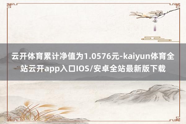 云开体育累计净值为1.0576元-kaiyun体育全站云开app入口IOS/安卓全站最新版下载