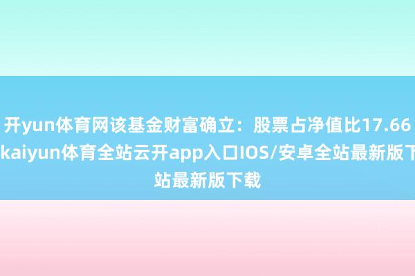 开yun体育网该基金财富确立：股票占净值比17.66%-kaiyun体育全站云开app入口IOS/安卓全站最新版下载