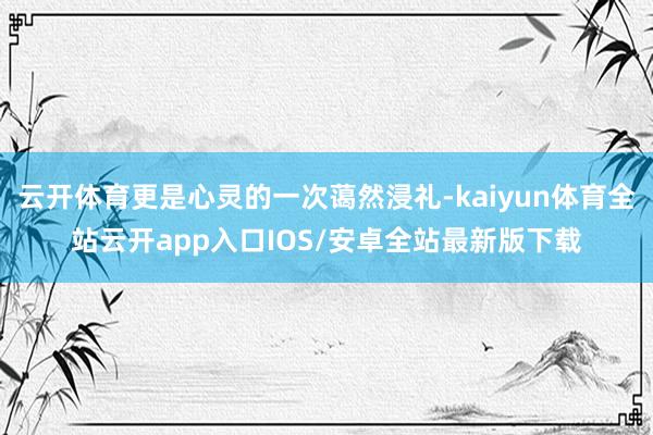 云开体育更是心灵的一次蔼然浸礼-kaiyun体育全站云开app入口IOS/安卓全站最新版下载